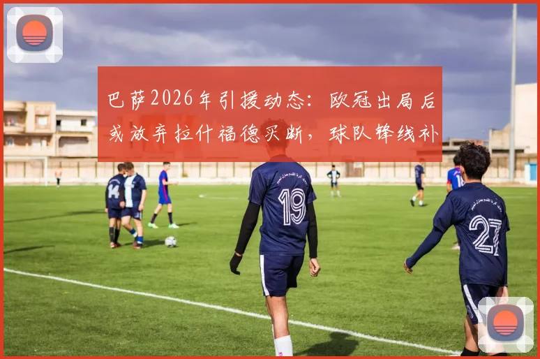 巴萨2026年引援动态：欧冠出局后或放弃拉什福德买断，球队锋线补强另寻目标分析