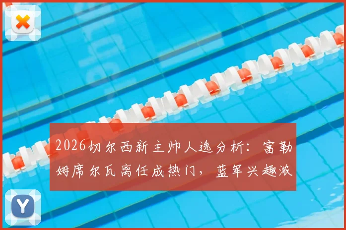 2026切尔西新主帅人选分析：富勒姆席尔瓦离任成热门，蓝军兴趣浓厚原因解读