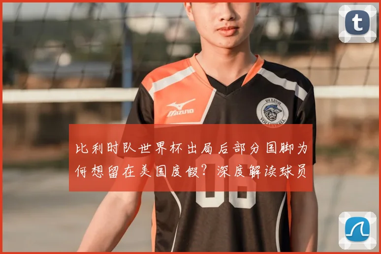比利时队世界杯出局后部分国脚为何想留在美国度假?深度解读球员心理与行程安排
