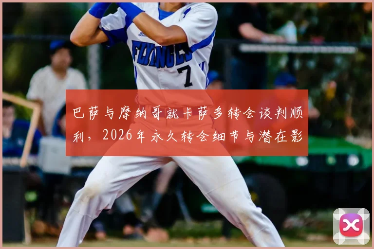 巴萨与摩纳哥就卡萨多转会谈判顺利，2026年永久转会细节与潜在影响分析