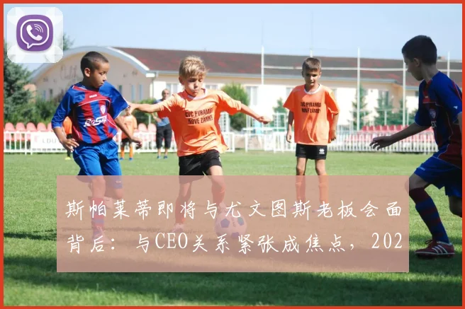 斯帕莱蒂即将与尤文图斯老板会面背后：与CEO关系紧张成焦点，2026执教尤文最新传闻解读
