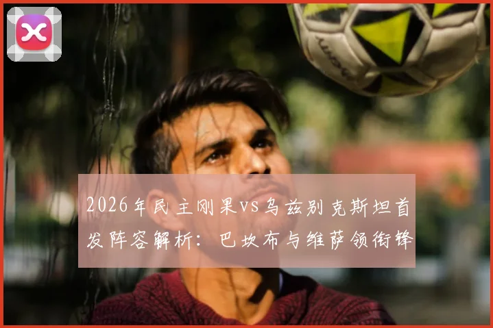 2026年民主刚果vs乌兹别克斯坦首发阵容解析：巴坎布与维萨领衔锋线，核心胡桑诺夫先发登场