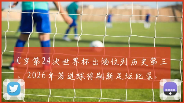 C罗第24次世界杯出场位列历史第三，2026年若进球将刷新足坛纪录，盘点其世界杯进球数据与出场意义