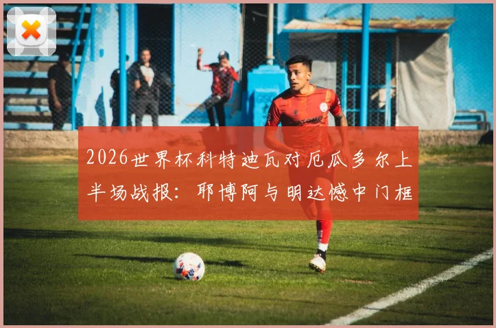 2026世界杯科特迪瓦对厄瓜多尔上半场战报：耶博阿与明达憾中门框，半场数据与关键战术解读