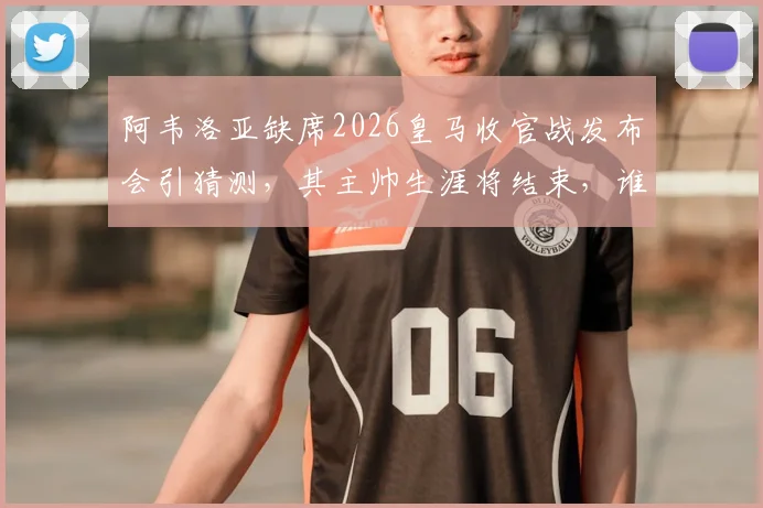 阿韦洛亚缺席2026皇马收官战发布会引猜测，其主帅生涯将结束，谁将接任？