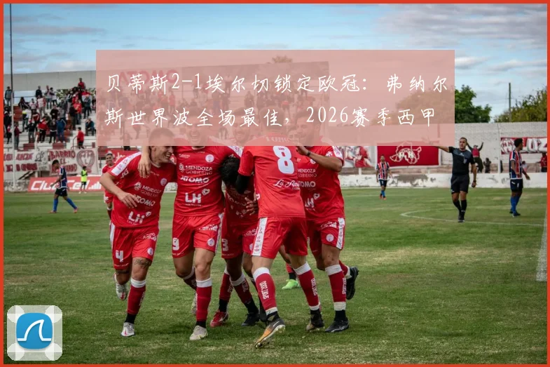 贝蒂斯2-1埃尔切锁定欧冠:弗纳尔斯世界波全场最佳,2026赛季西甲欧战资格尘埃落定