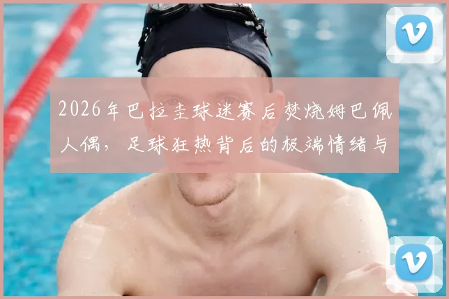 2026年巴拉圭球迷赛后焚烧姆巴佩人偶,足球狂热背后的极端情绪与体育道德反思