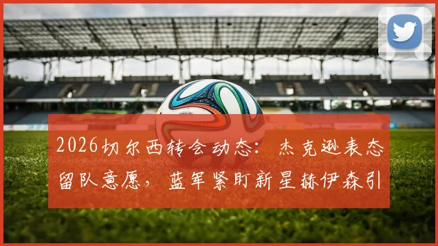 2026切尔西转会动态：杰克逊表态留队意愿，蓝军紧盯新星赫伊森引援解析
