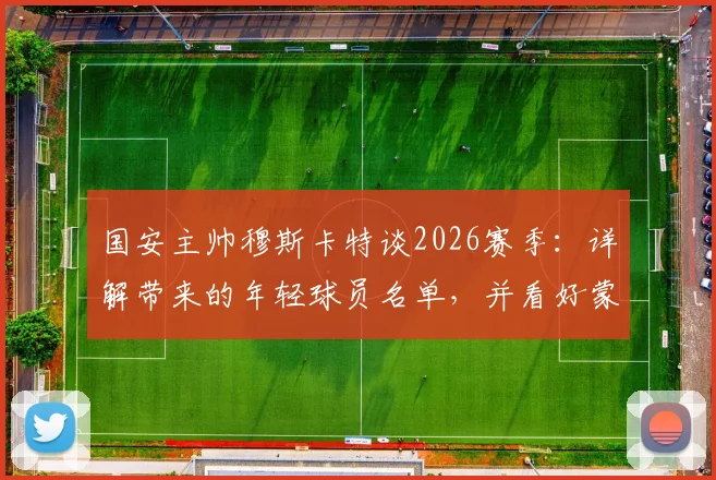 国安主帅穆斯卡特谈2026赛季：详解带来的年轻球员名单，并看好蒙哥马利未来发展前景