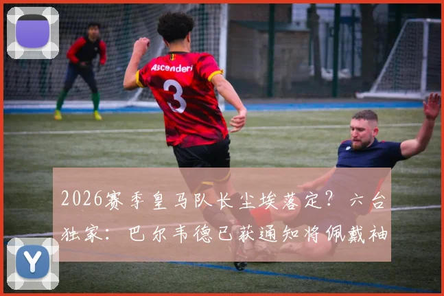 2026赛季皇马队长尘埃落定？六台独家：巴尔韦德已获通知将佩戴袖标，球队更衣室迎来新领袖