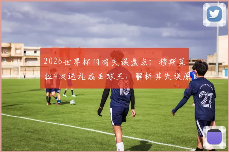2026世界杯门将失误盘点:穆斯莱拉4次送礼成丢球王,解析其失误原因与历史排名