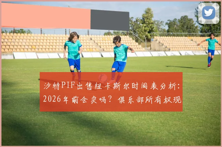 沙特PIF出售纽卡斯尔时间表分析：2026年前会卖吗？俱乐部所有权现状与未来规划解读