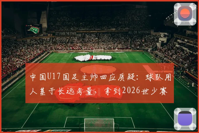 中国U17国足主帅回应质疑：球队用人基于长远考量，拿到2026世少赛门票终于松了口气