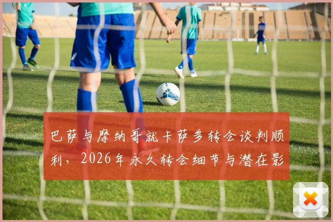 巴萨与摩纳哥就卡萨多转会谈判顺利,2026年永久转会细节与潜在影响分析