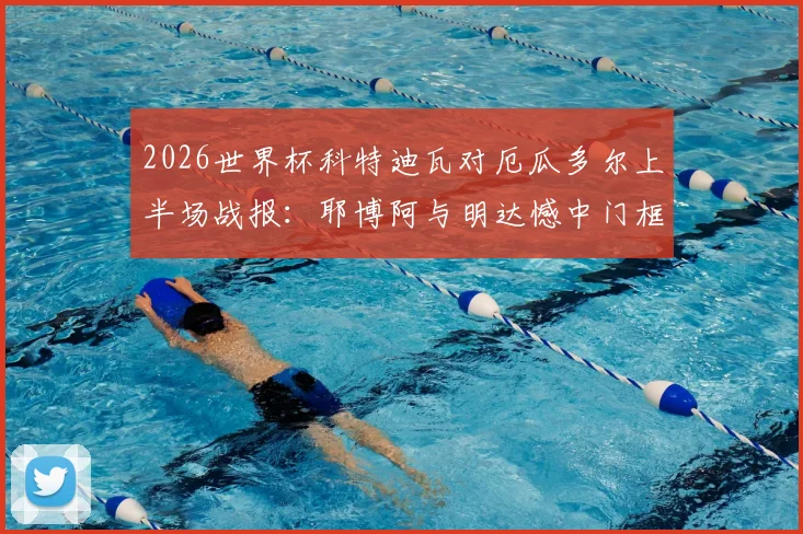 2026世界杯科特迪瓦对厄瓜多尔上半场战报：耶博阿与明达憾中门框，半场数据与关键战术解读