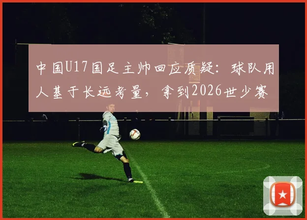 中国U17国足主帅回应质疑:球队用人基于长远考量,拿到2026世少赛门票终于松了口气