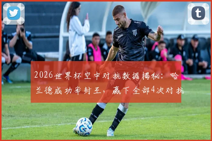2026世界杯空中对抗数据揭秘：哈兰德成功率封王，赢下全部4次对抗的背后逻辑与战术价值