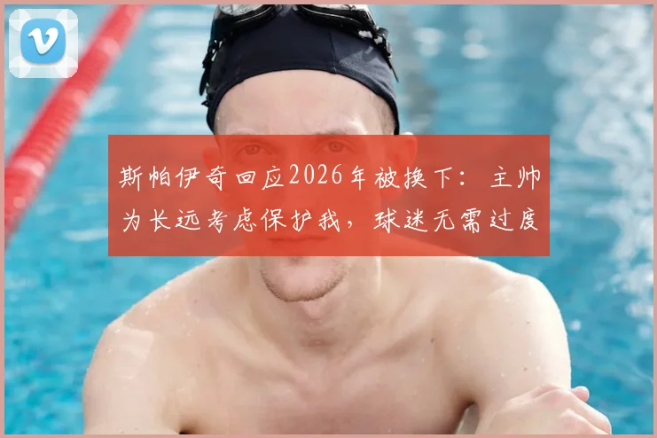斯帕伊奇回应2026年被换下:主帅为长远考虑保护我,球迷无需过度担心