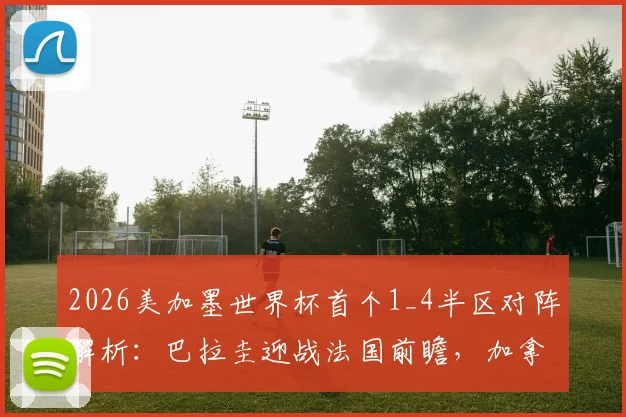 2026美加墨世界杯首个1_4半区对阵解析：巴拉圭迎战法国前瞻，加拿大与摩洛哥交锋历史全回顾