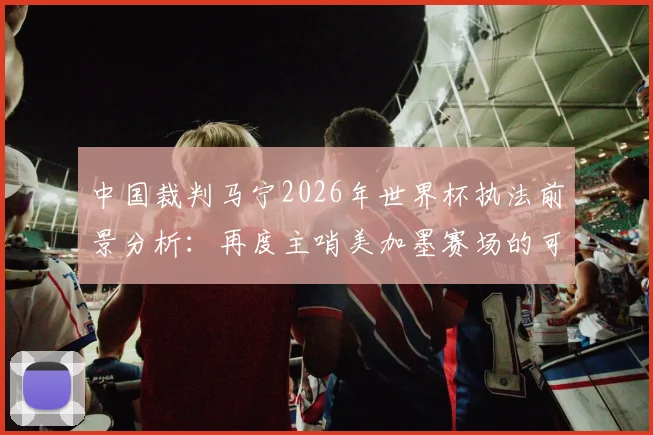 中国裁判马宁2026年世界杯执法前景分析：再度主哨美加墨赛场的可能性与争议解读