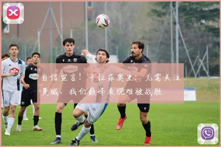 自信宣言!卡拉菲奥里:无需关注曼城,我们巅峰表现难被战胜