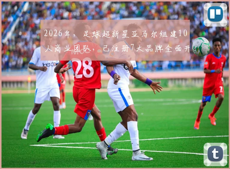 2026年，足球超新星亚马尔组建10人商业团队，已注册7大品牌全面开发个人价值
