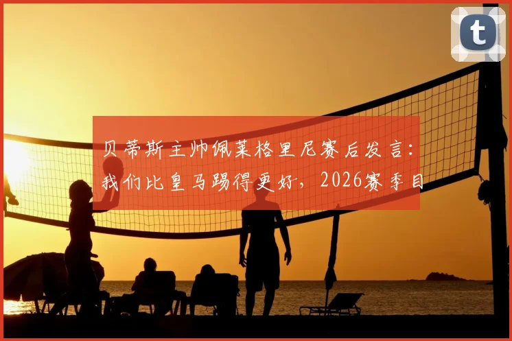 贝蒂斯主帅佩莱格里尼赛后发言：我们比皇马踢得更好，2026赛季目标就是三分