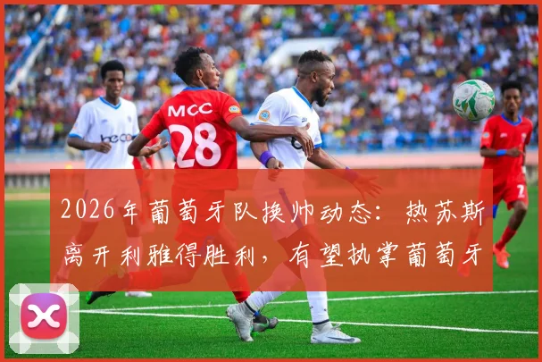 2026年葡萄牙队换帅动态:热苏斯离开利雅得胜利,有望执掌葡萄牙队帅印
