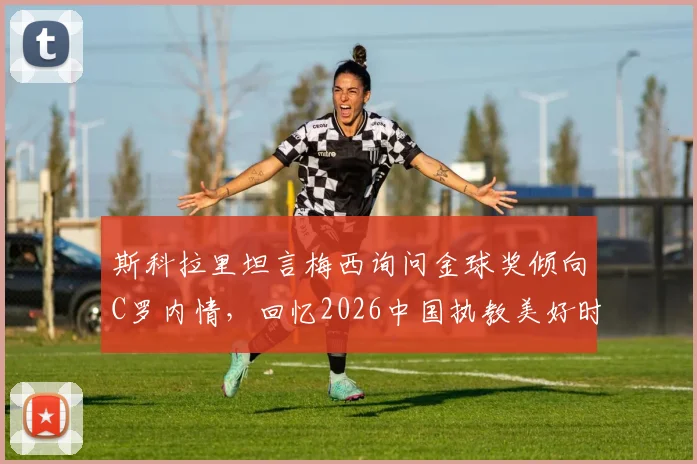 斯科拉里坦言梅西询问金球奖倾向C罗内情,回忆2026中国执教美好时光,分享足坛传奇往事