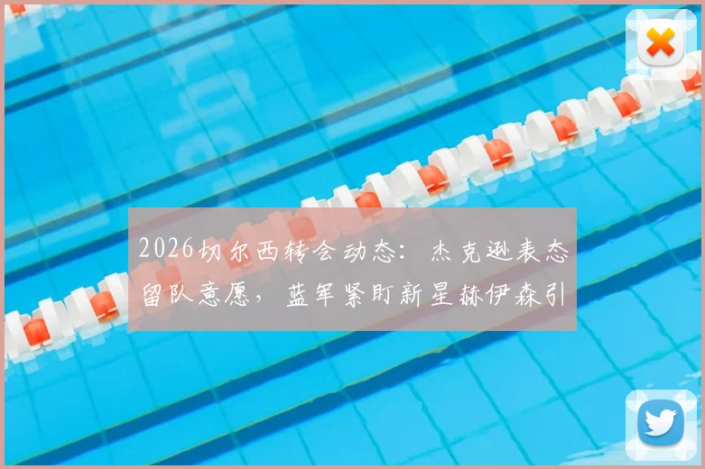 2026切尔西转会动态：杰克逊表态留队意愿，蓝军紧盯新星赫伊森引援解析