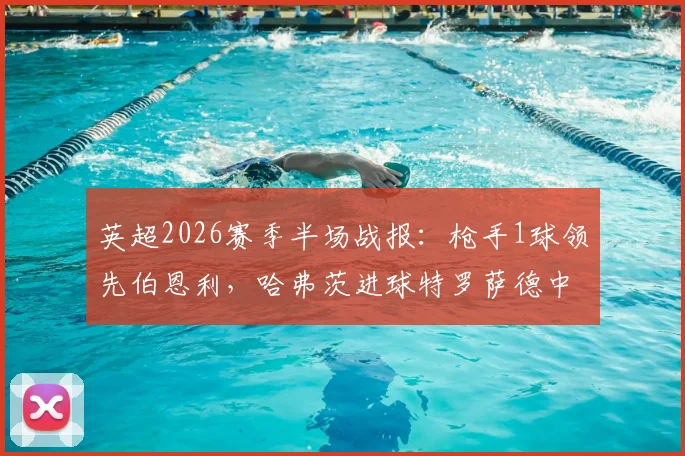 英超2026赛季半场战报：枪手1球领先伯恩利，哈弗茨进球特罗萨德中柱引热议，战术复盘与全场看点解析