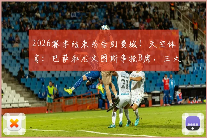 2026赛季结束或告别曼城！天空体育：巴萨和尤文图斯争抢B席，三大潜在下家优劣分析