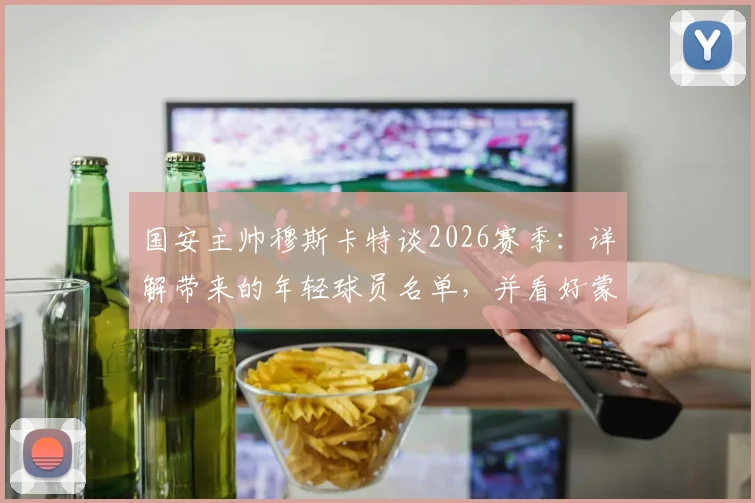 国安主帅穆斯卡特谈2026赛季：详解带来的年轻球员名单，并看好蒙哥马利未来发展前景
