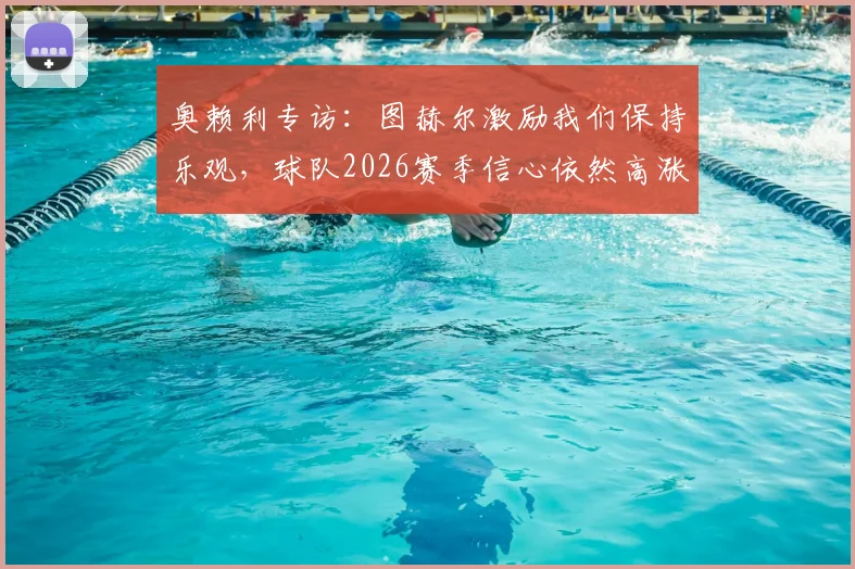 奥赖利专访：图赫尔激励我们保持乐观，球队2026赛季信心依然高涨背后原因解析