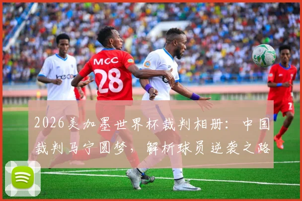 2026美加墨世界杯裁判相册：中国裁判马宁圆梦，解析球员逆袭之路与赛场“好运”时刻