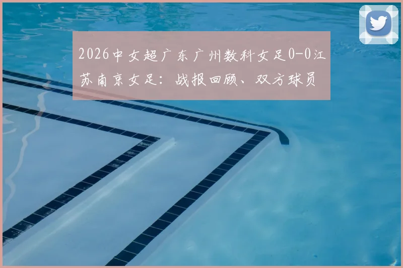 2026中女超广东广州数科女足0-0江苏南京女足:战报回顾、双方球员名单与最新联赛积分榜一览