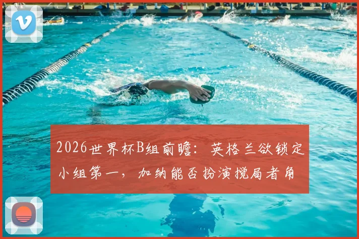 2026世界杯B组前瞻：英格兰欲锁定小组第一，加纳能否扮演搅局者角色爆冷？