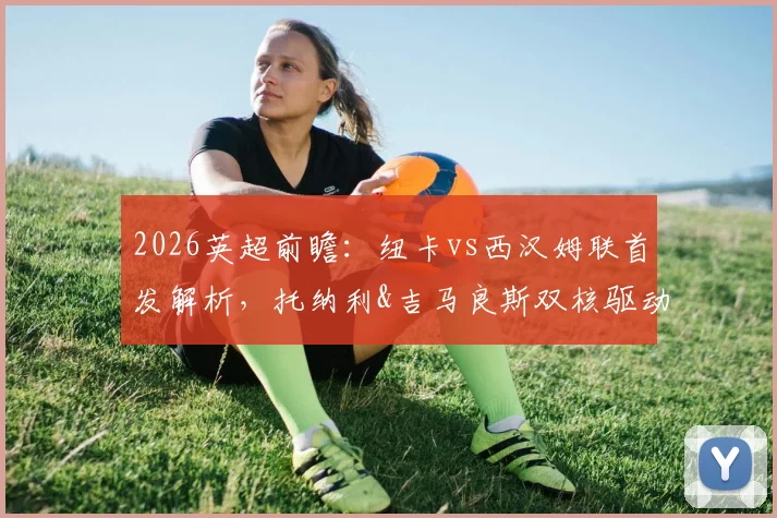 2026英超前瞻:纽卡vs西汉姆联首发解析,托纳利&吉马良斯双核驱动,万比萨卡担纲关键角色