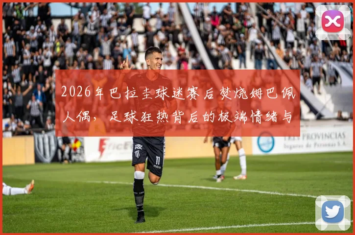 2026年巴拉圭球迷赛后焚烧姆巴佩人偶，足球狂热背后的极端情绪与体育道德反思