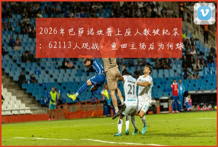 2026年巴萨诺坎普上座人数破纪录：62113人观战，重回主场后为何球迷热情空前？