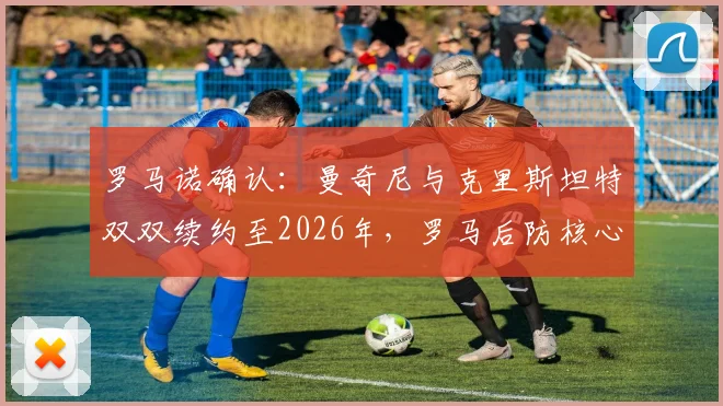 罗马诺确认:曼奇尼与克里斯坦特双双续约至2026年,罗马后防核心未来稳定