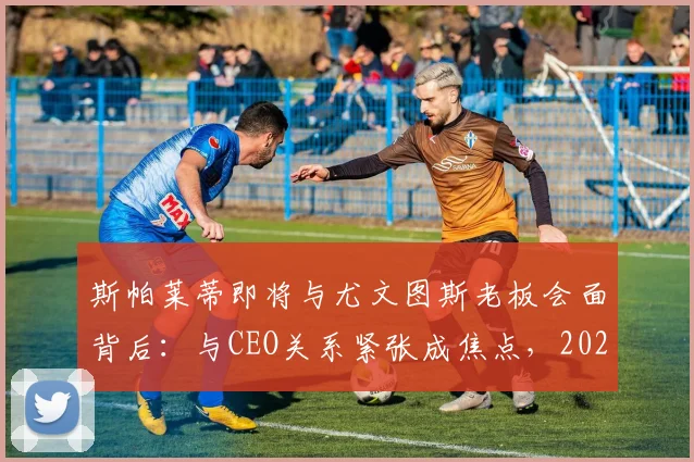 斯帕莱蒂即将与尤文图斯老板会面背后：与CEO关系紧张成焦点，2026执教尤文最新传闻解读