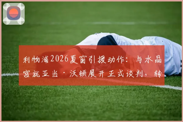 利物浦2026夏窗引援动作：与水晶宫就亚当·沃顿展开正式谈判，转会细节曝光
