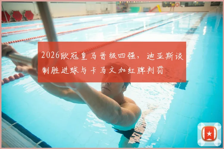 2026欧冠皇马晋级四强,迪亚斯谈制胜进球与卡马文加红牌判罚