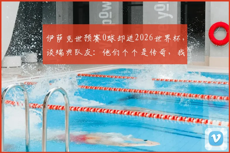 伊萨克世预赛0球却进2026世界杯,谈瑞典队友:他们个个是传奇,我的职责不同