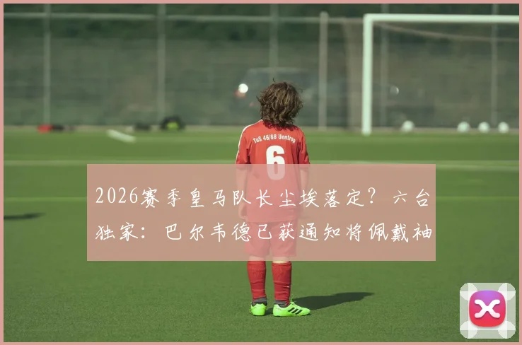 2026赛季皇马队长尘埃落定？六台独家：巴尔韦德已获通知将佩戴袖标，球队更衣室迎来新领袖