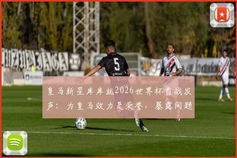 皇马新星库库就2026世界杯首战发声：为皇马效力是荣誉，暴露问题利于球队成长