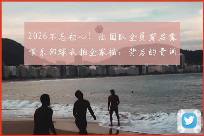 2026不忘初心！法国队全员穿启蒙俱乐部球衣拍全家福，背后的青训故事与球衣品牌揭秘