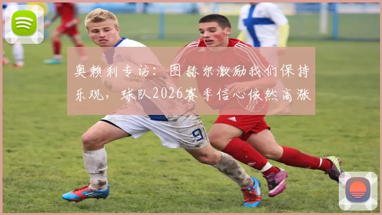 奥赖利专访：图赫尔激励我们保持乐观，球队2026赛季信心依然高涨背后原因解析