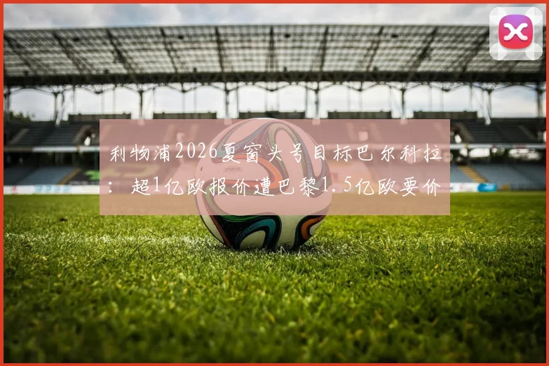 利物浦2026夏窗头号目标巴尔科拉：超1亿欧报价遭巴黎1.5亿欧要价，球员数据战术解析与转会谈判内幕
